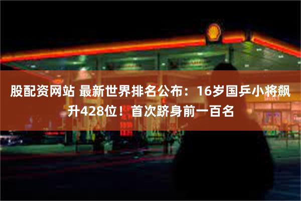 股配资网站 最新世界排名公布：16岁国乒小将飙升428位！首次跻身前一百名