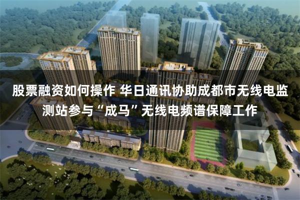 股票融资如何操作 华日通讯协助成都市无线电监测站参与“成马”无线电频谱保障工作
