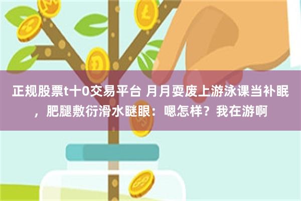正规股票t十0交易平台 月月耍废上游泳课当补眠，肥腿敷衍滑水瞇眼：嗯怎样？我在游啊