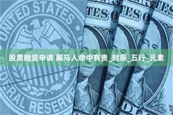 股票融资申请 属马人命中有贵_时辰_五行_元素