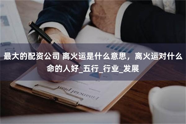 最大的配资公司 离火运是什么意思，离火运对什么命的人好_五行