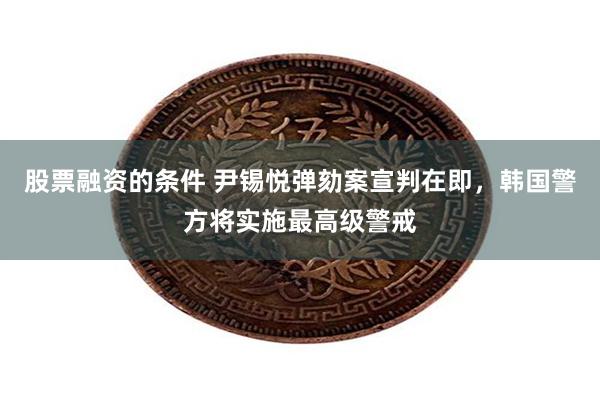 股票融资的条件 尹锡悦弹劾案宣判在即，韩国警方将实施最高级警