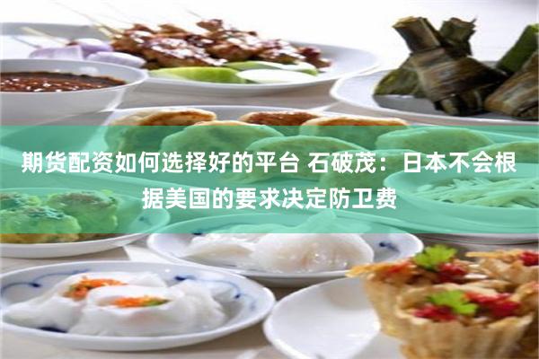期货配资如何选择好的平台 石破茂：日本不会根据美国的要求决定