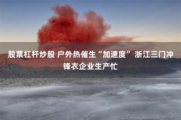 股票杠杆炒股 户外热催生“加速度” 浙江三门冲锋衣企业生产忙