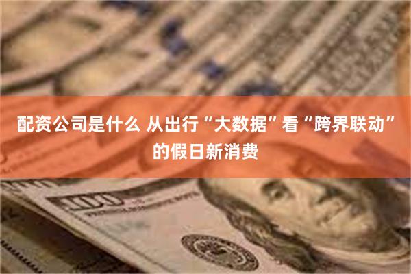 配资公司是什么 从出行“大数据”看“跨界联动”的假日新消费