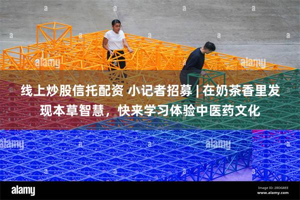 线上炒股信托配资 小记者招募 | 在奶茶香里发现本草智慧，快