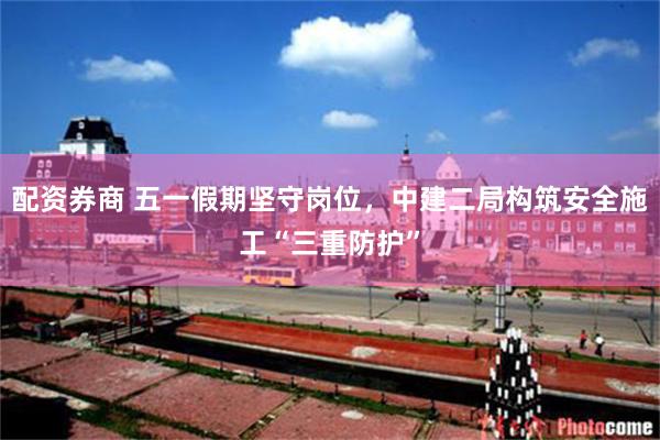 配资券商 五一假期坚守岗位，中建二局构筑安全施工“三重防护”