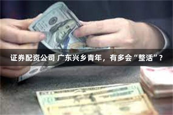 证券配资公司 广东兴乡青年，有多会“整活”?