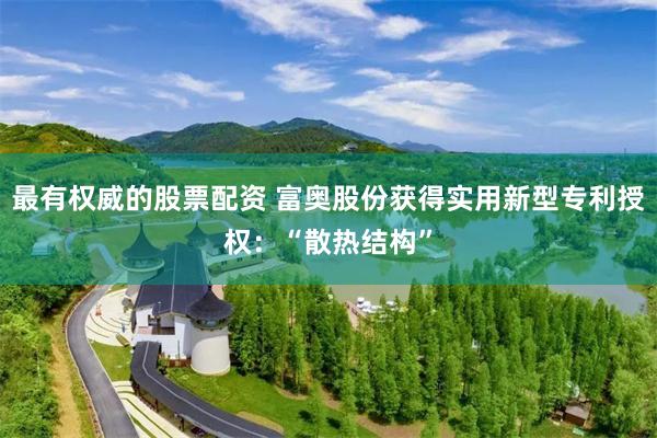 最有权威的股票配资 富奥股份获得实用新型专利授权：“散热结构