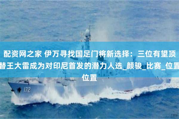 配资网之家 伊万寻找国足门将新选择：三位有望顶替王大雷成为对
