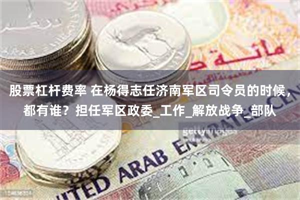 股票杠杆费率 在杨得志任济南军区司令员的时候，都有谁？担任军区政委_工作_解放战争_部队