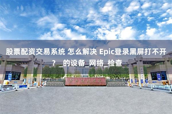 股票配资交易系统 怎么解决 Epic登录黑屏打不开 ？_的设