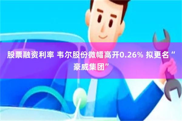 股票融资利率 韦尔股份微幅高开0.26% 拟更名“豪威集团”