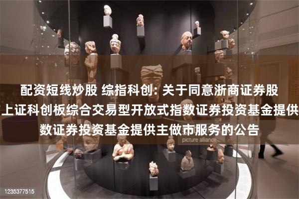 配资短线炒股 综指科创: 关于同意浙商证券股份有限公司为南方