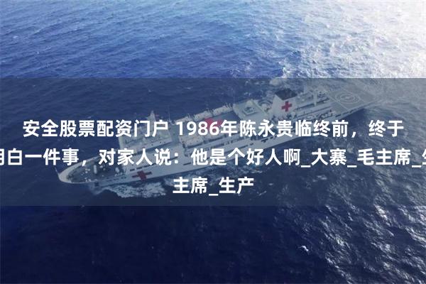 安全股票配资门户 1986年陈永贵临终前，终于想明白一件事，