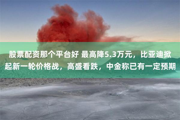 股票配资那个平台好 最高降5.3万元，比亚迪掀起新一轮价格战