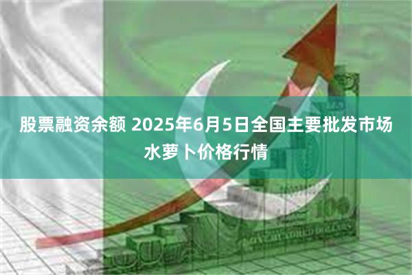 股票融资余额 2025年6月5日全国主要批发市场水萝卜价格行