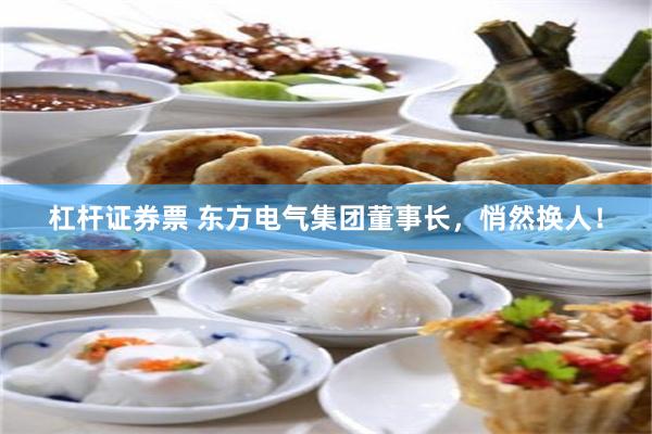 杠杆证券票 东方电气集团董事长，悄然换人！