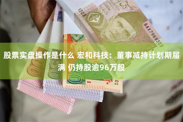 股票实盘操作是什么 宏和科技：董事减持计划期届满 仍持股逾9