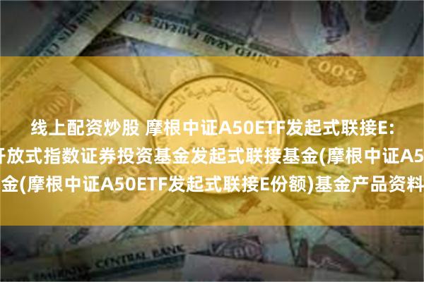 线上配资炒股 摩根中证A50ETF发起式联接E: 摩根中证A50交易型开放式指数证券投资基金发起式联接基金(摩根中证A50ETF发起式联接E份额)基金产品资料概要更新