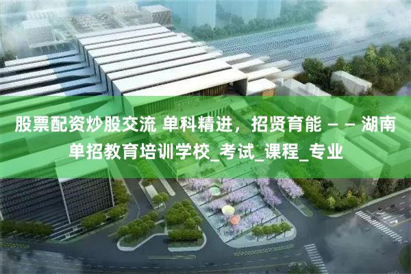 股票配资炒股交流 单科精进，招贤育能 — — 湖南单招教育培