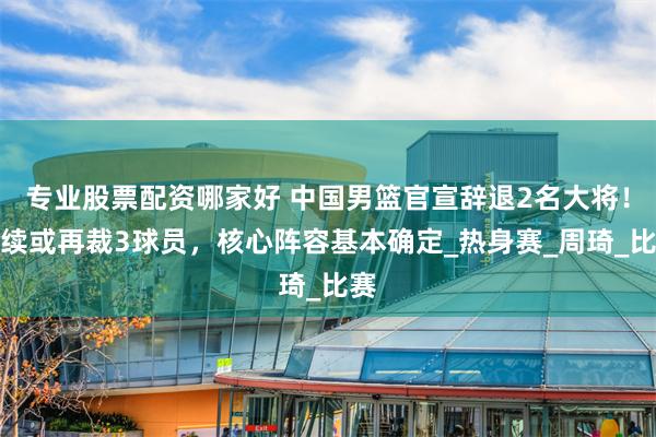 专业股票配资哪家好 中国男篮官宣辞退2名大将！后续或再裁3球