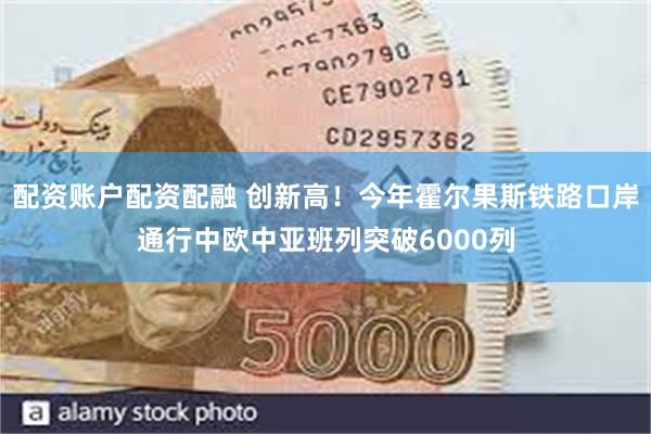 配资账户配资配融 创新高！今年霍尔果斯铁路口岸通行中欧中亚班