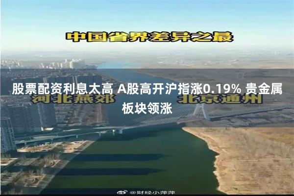 股票配资利息太高 A股高开沪指涨0.19% 贵金属板块领涨