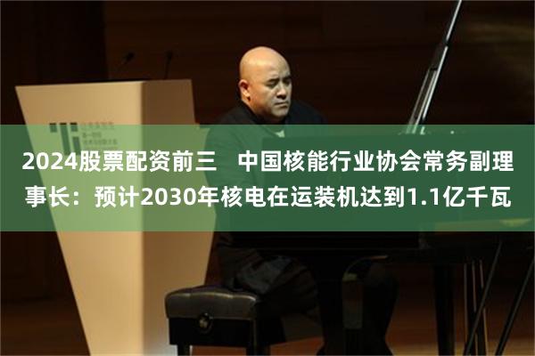 2024股票配资前三   中国核能行业协会常务副理事长：预计