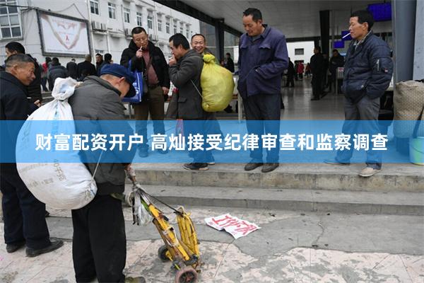财富配资开户 高灿接受纪律审查和监察调查