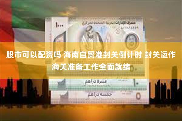 股市可以配资吗 海南自贸港封关倒计时 封关运作海关准备工作全