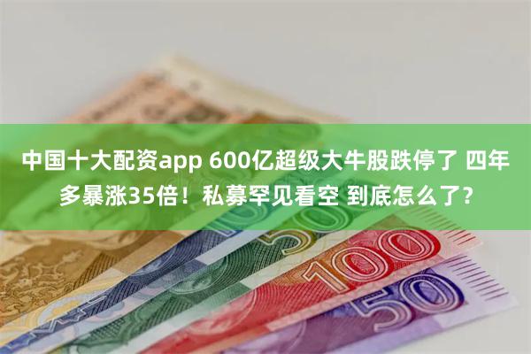 中国十大配资app 600亿超级大牛股跌停了 四年多暴涨35