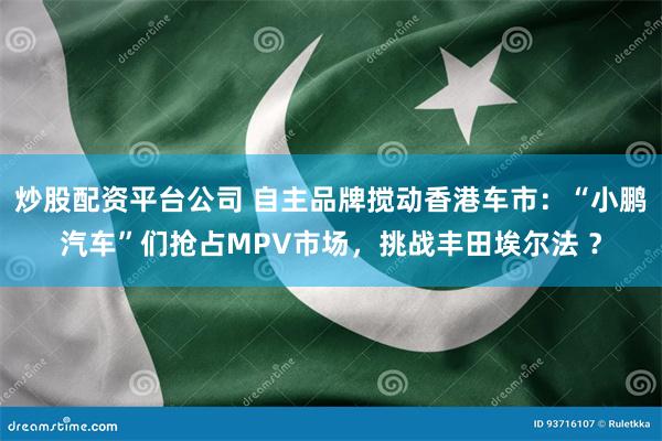 炒股配资平台公司 自主品牌搅动香港车市：“小鹏汽车”们抢占M